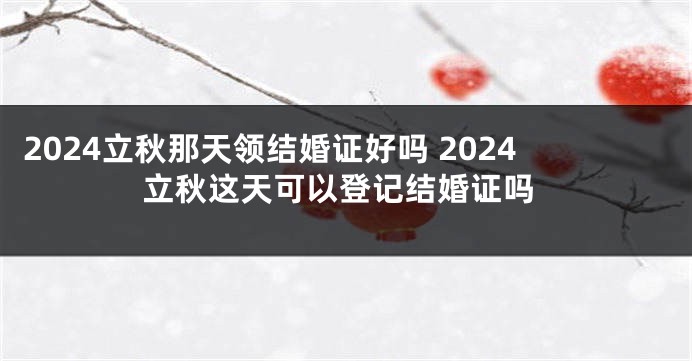 2024立秋那天领结婚证好吗 2024立秋这天可以登记结婚证吗