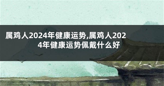 属鸡人2024年健康运势,属鸡人2024年健康运势佩戴什么好