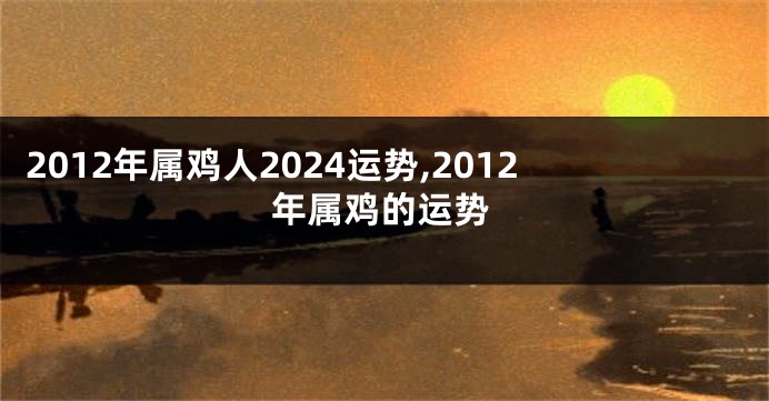 2012年属鸡人2024运势,2012年属鸡的运势
