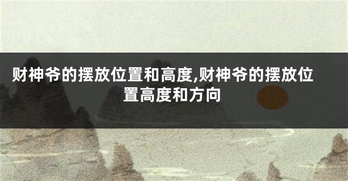 财神爷的摆放位置和高度,财神爷的摆放位置高度和方向