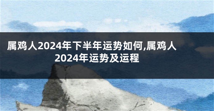 属鸡人2024年下半年运势如何,属鸡人2024年运势及运程