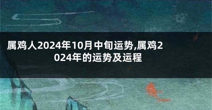 属鸡人2024年10月中旬运势,属鸡2024年的运势及运程