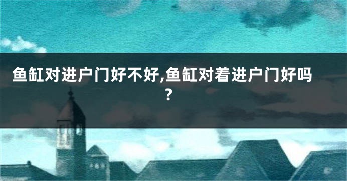 鱼缸对进户门好不好,鱼缸对着进户门好吗?