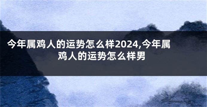 今年属鸡人的运势怎么样2024,今年属鸡人的运势怎么样男