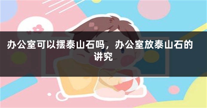 办公室可以摆泰山石吗，办公室放泰山石的讲究