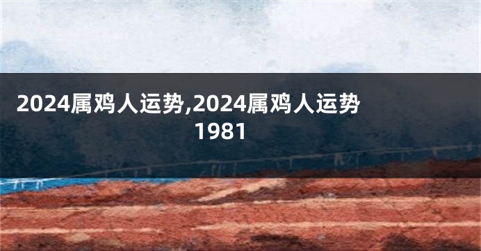 2024属鸡人运势,2024属鸡人运势1981