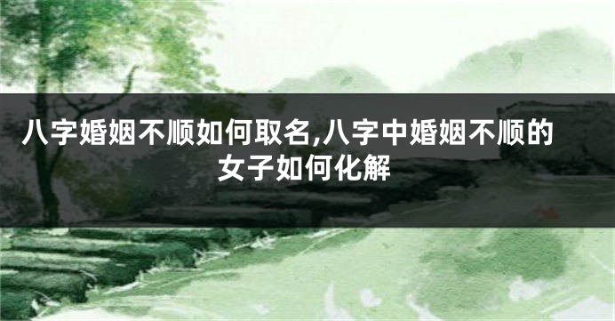 八字婚姻不顺如何取名,八字中婚姻不顺的女子如何化解