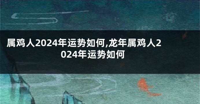 属鸡人2024年运势如何,龙年属鸡人2024年运势如何