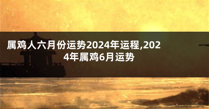 属鸡人六月份运势2024年运程,2024年属鸡6月运势