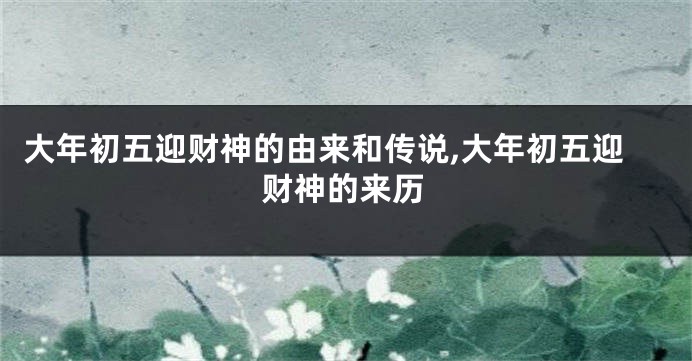 大年初五迎财神的由来和传说,大年初五迎财神的来历