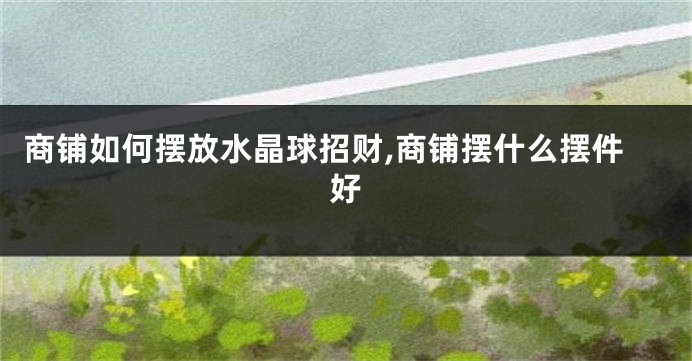商铺如何摆放水晶球招财,商铺摆什么摆件好