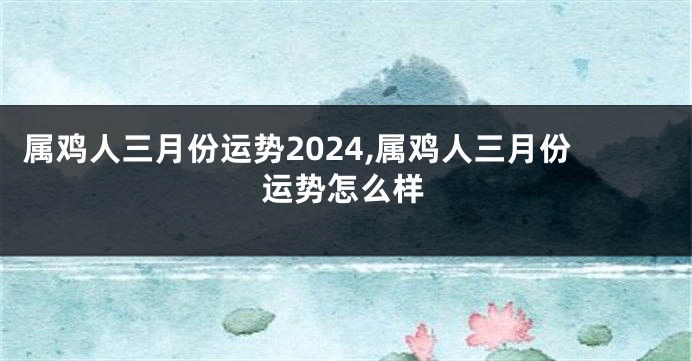 属鸡人三月份运势2024,属鸡人三月份运势怎么样