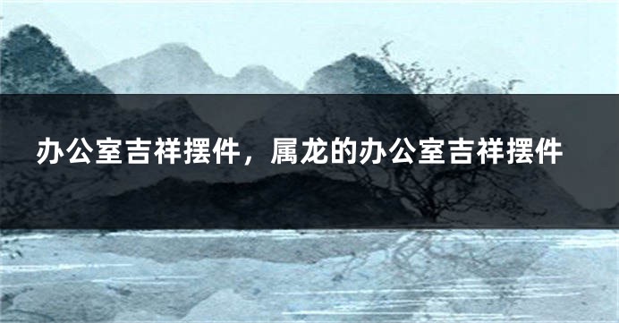 办公室吉祥摆件，属龙的办公室吉祥摆件