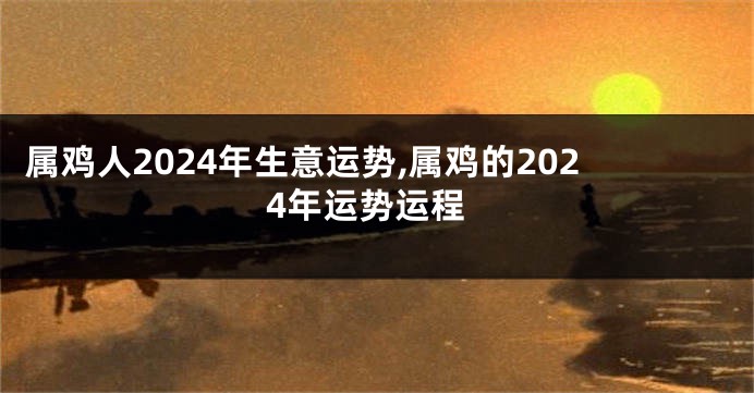 属鸡人2024年生意运势,属鸡的2024年运势运程