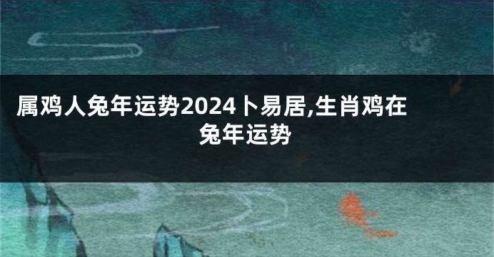 属鸡人兔年运势2024卜易居,生肖鸡在兔年运势