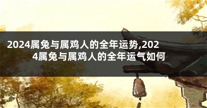 2024属兔与属鸡人的全年运势,2024属兔与属鸡人的全年运气如何