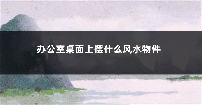 办公室桌面上摆什么风水物件
