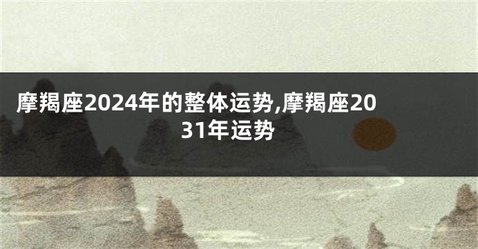 摩羯座2024年的整体运势,摩羯座2031年运势
