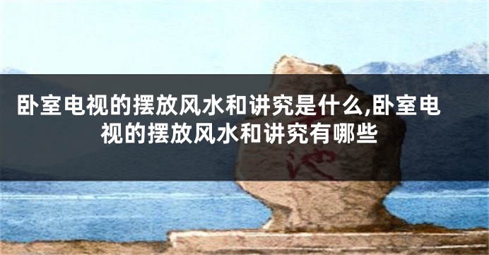 卧室电视的摆放风水和讲究是什么,卧室电视的摆放风水和讲究有哪些