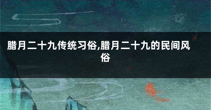 腊月二十九传统习俗,腊月二十九的民间风俗