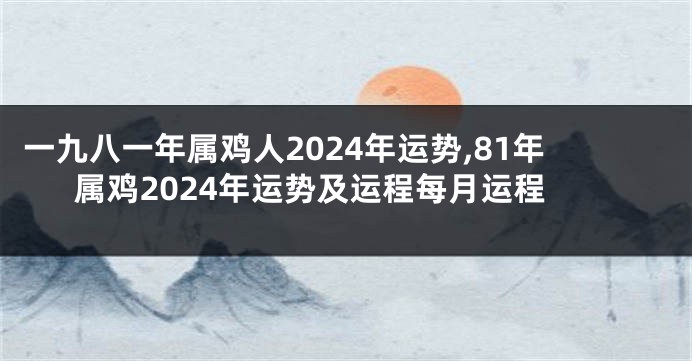 一九八一年属鸡人2024年运势,81年属鸡2024年运势及运程每月运程