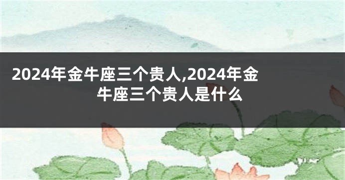 2024年金牛座三个贵人,2024年金牛座三个贵人是什么