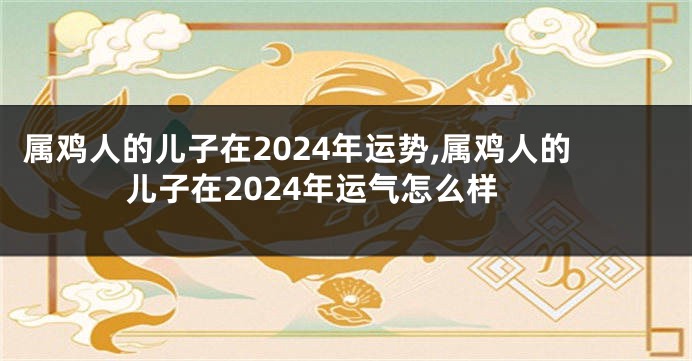 属鸡人的儿子在2024年运势,属鸡人的儿子在2024年运气怎么样