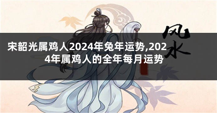 宋韶光属鸡人2024年兔年运势,2024年属鸡人的全年每月运势