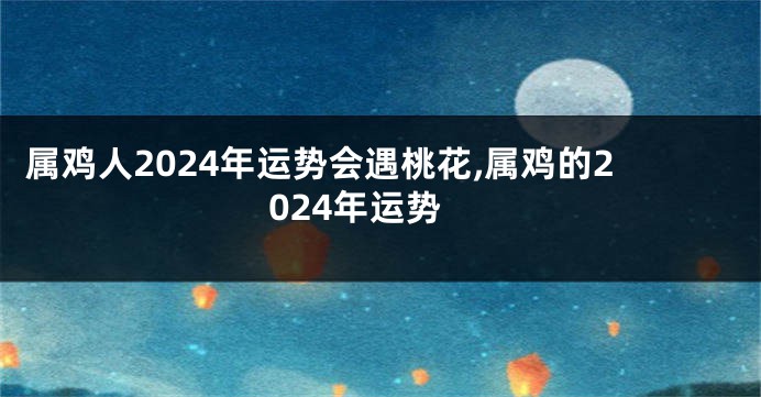属鸡人2024年运势会遇桃花,属鸡的2024年运势