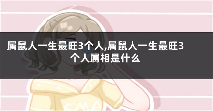 属鼠人一生最旺3个人,属鼠人一生最旺3个人属相是什么