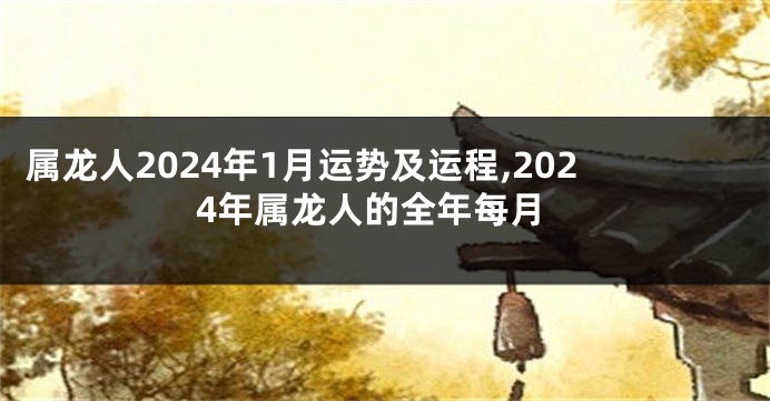 属龙人2024年1月运势及运程,2024年属龙人的全年每月
