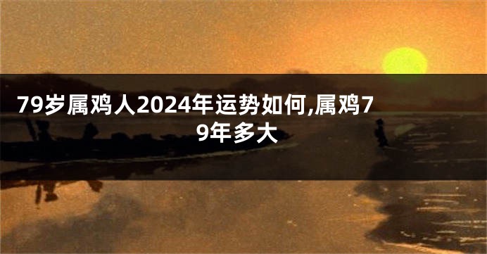 79岁属鸡人2024年运势如何,属鸡79年多大