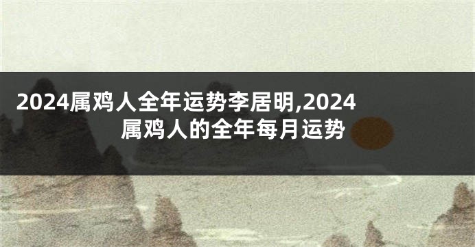 2024属鸡人全年运势李居明,2024属鸡人的全年每月运势