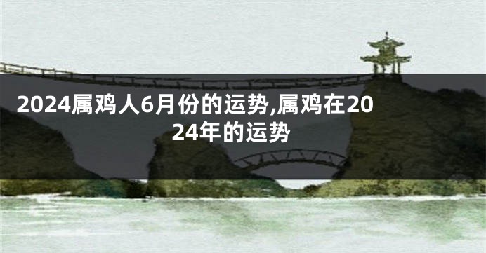 2024属鸡人6月份的运势,属鸡在2024年的运势