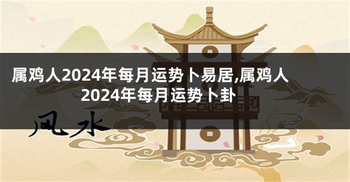 属鸡人2024年每月运势卜易居,属鸡人2024年每月运势卜卦