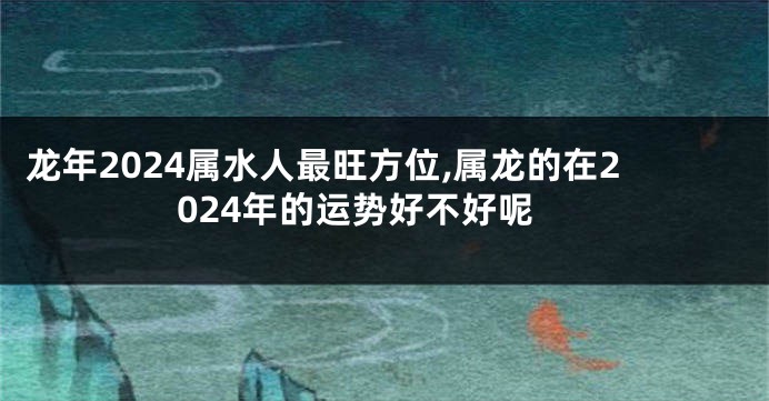 龙年2024属水人最旺方位,属龙的在2024年的运势好不好呢