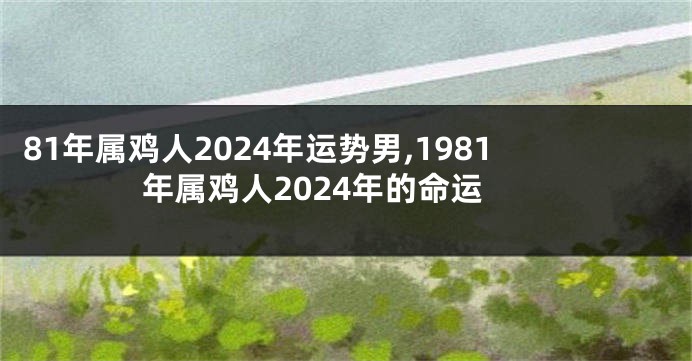 81年属鸡人2024年运势男,1981年属鸡人2024年的命运