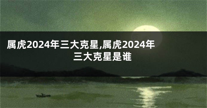 属虎2024年三大克星,属虎2024年三大克星是谁