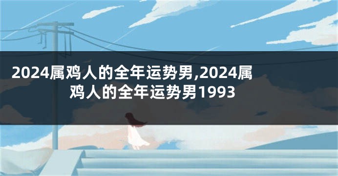 2024属鸡人的全年运势男,2024属鸡人的全年运势男1993