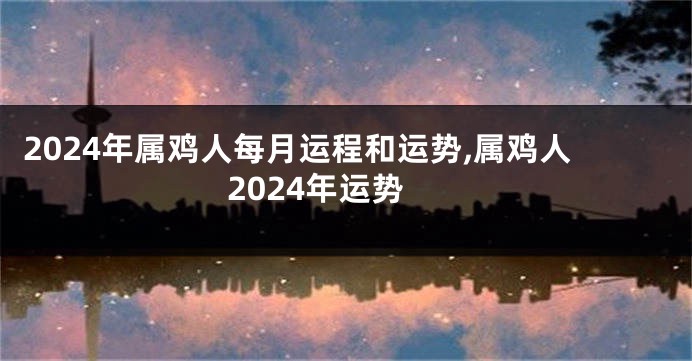 2024年属鸡人每月运程和运势,属鸡人2024年运势