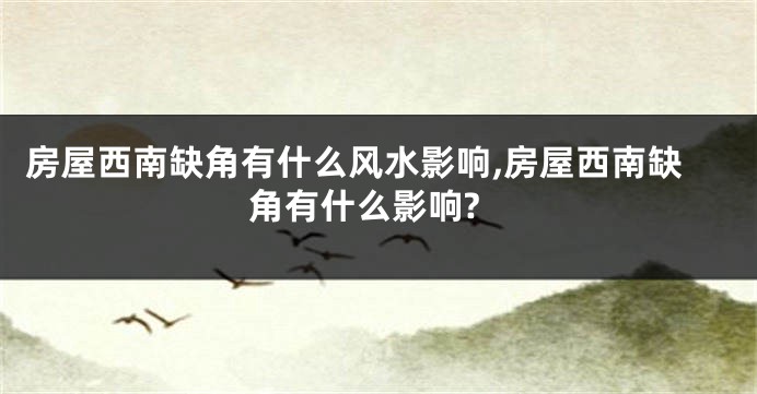 房屋西南缺角有什么风水影响,房屋西南缺角有什么影响?