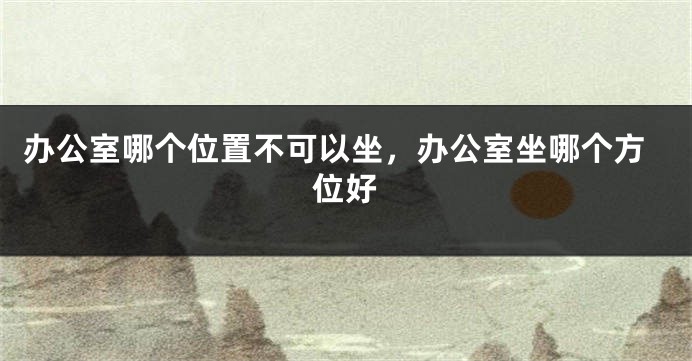 办公室哪个位置不可以坐，办公室坐哪个方位好