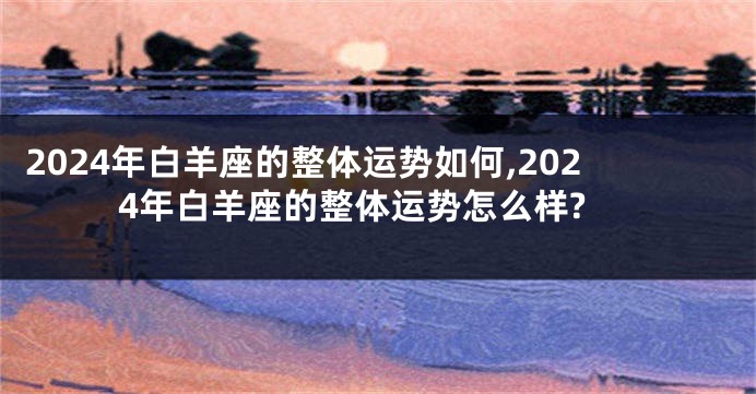 2024年白羊座的整体运势如何,2024年白羊座的整体运势怎么样?
