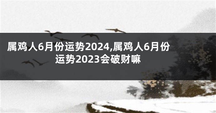 属鸡人6月份运势2024,属鸡人6月份运势2023会破财嘛
