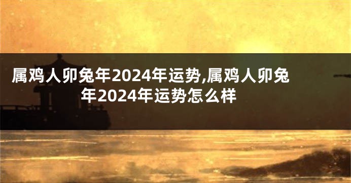 属鸡人卯兔年2024年运势,属鸡人卯兔年2024年运势怎么样