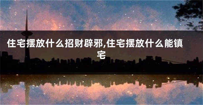 住宅摆放什么招财辟邪,住宅摆放什么能镇宅