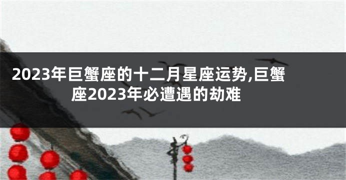 2023年巨蟹座的十二月星座运势,巨蟹座2023年必遭遇的劫难
