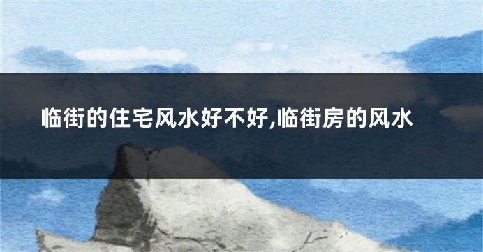 临街的住宅风水好不好,临街房的风水