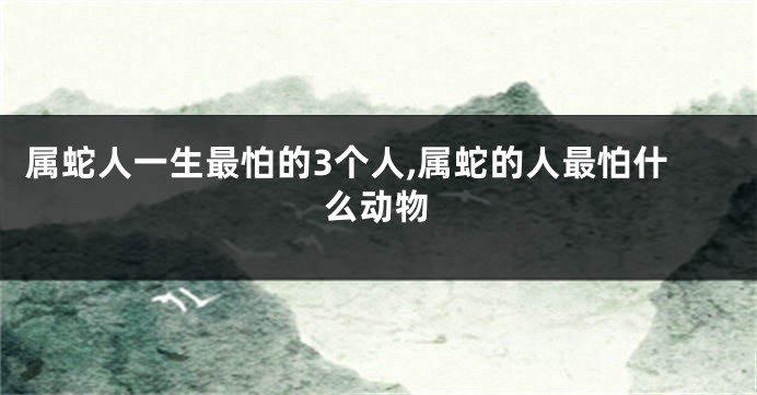 属蛇人一生最怕的3个人,属蛇的人最怕什么动物
