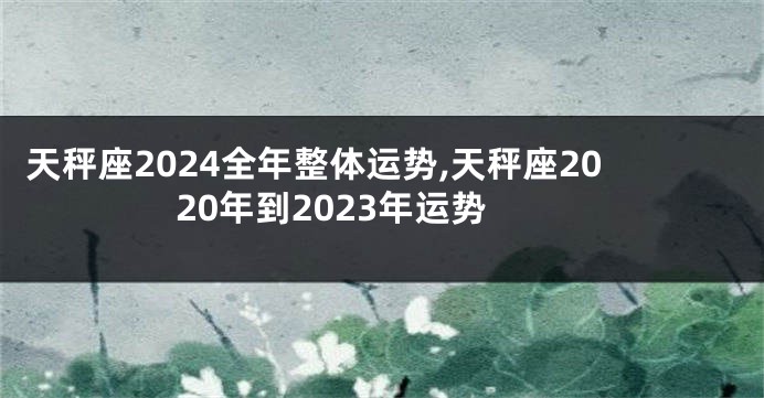 天秤座2024全年整体运势,天秤座2020年到2023年运势
